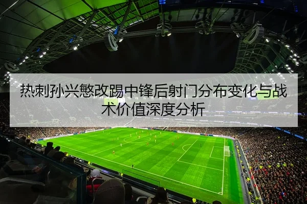 热刺孙兴慜改踢中锋后射门分布变化与战术价值深度分析