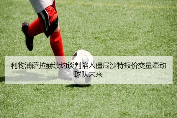 利物浦萨拉赫续约谈判陷入僵局沙特报价变量牵动球队未来