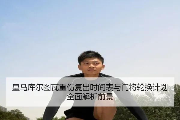 皇马库尔图瓦重伤复出时间表与门将轮换计划全面解析前景