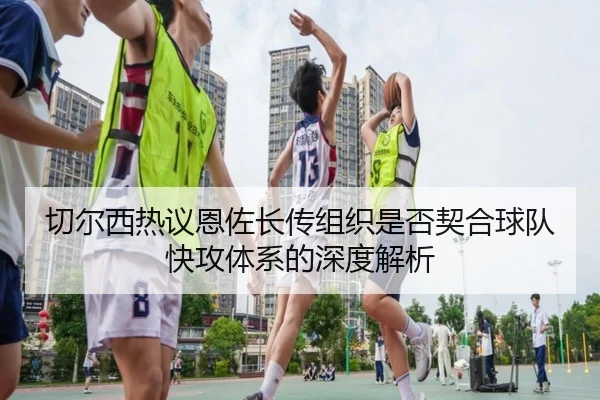切尔西热议恩佐长传组织是否契合球队快攻体系的深度解析