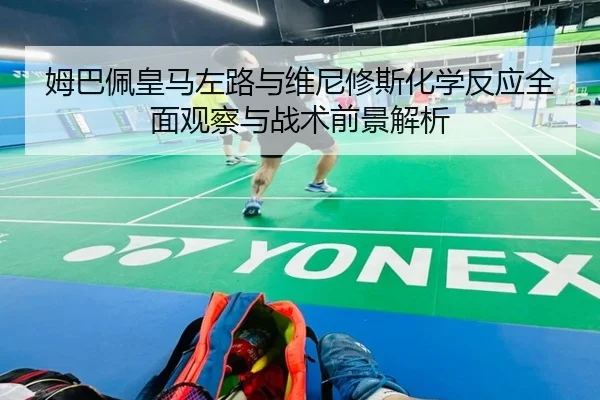 姆巴佩皇马左路与维尼修斯化学反应全面观察与战术前景解析