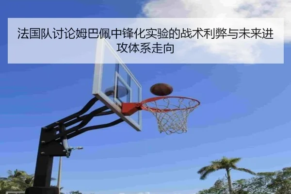 法国队讨论姆巴佩中锋化实验的战术利弊与未来进攻体系走向