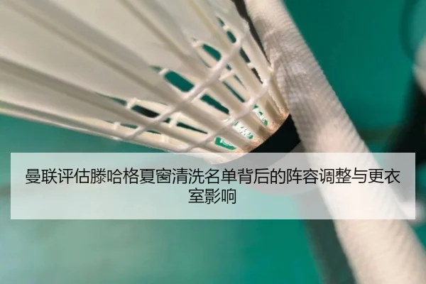 曼联评估滕哈格夏窗清洗名单背后的阵容调整与更衣室影响
