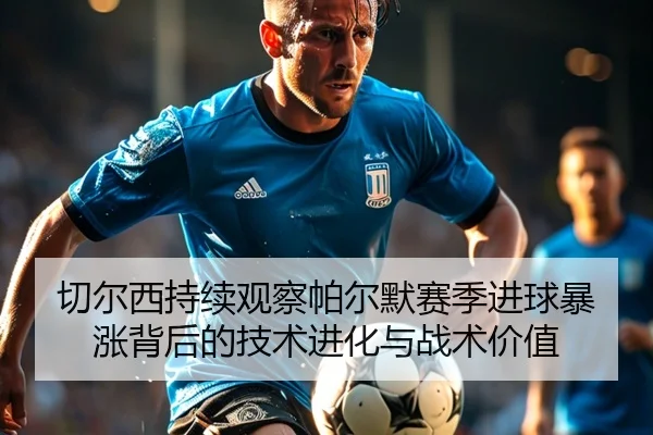 切尔西持续观察帕尔默赛季进球暴涨背后的技术进化与战术价值