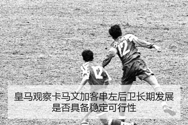 皇马观察卡马文加客串左后卫长期发展是否具备稳定可行性