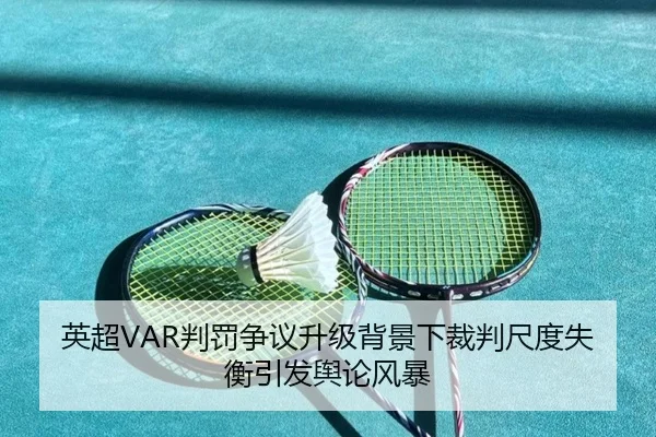 英超VAR判罚争议升级背景下裁判尺度失衡引发舆论风暴