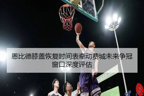 恩比德膝盖恢复时间表牵动费城未来争冠窗口深度评估