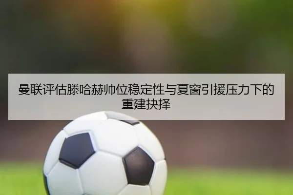 曼联评估滕哈赫帅位稳定性与夏窗引援压力下的重建抉择