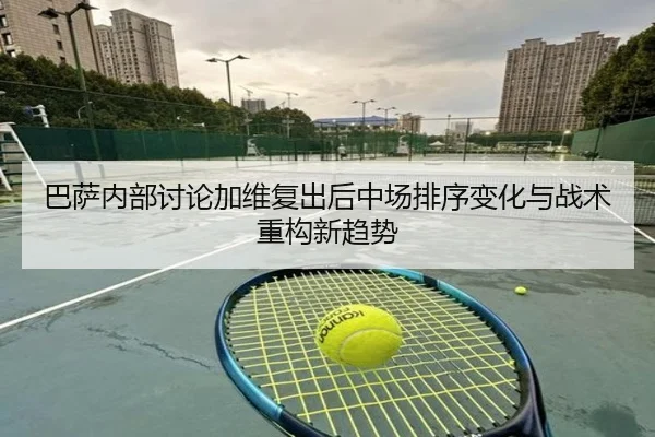 巴萨内部讨论加维复出后中场排序变化与战术重构新趋势
