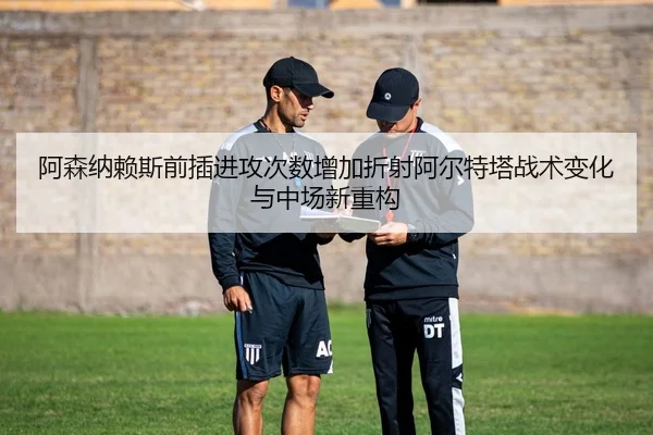 阿森纳赖斯前插进攻次数增加折射阿尔特塔战术变化与中场新重构