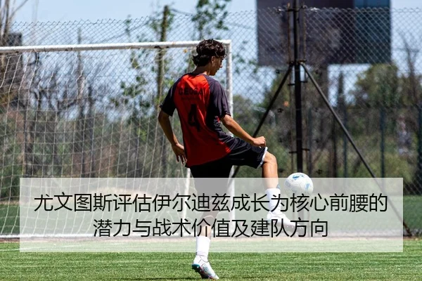 尤文图斯评估伊尔迪兹成长为核心前腰的潜力与战术价值及建队方向