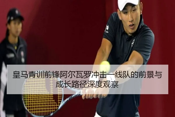 皇马青训前锋阿尔瓦罗冲击一线队的前景与成长路径深度观察