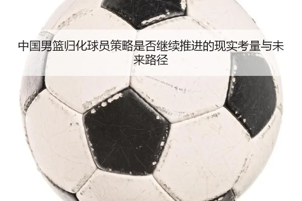 中国男篮归化球员策略是否继续推进的现实考量与未来路径