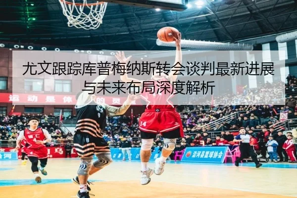 尤文跟踪库普梅纳斯转会谈判最新进展与未来布局深度解析