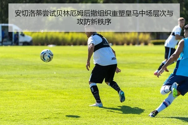 安切洛蒂尝试贝林厄姆后撤组织重塑皇马中场层次与攻防新秩序