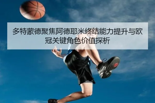 多特蒙德聚焦阿德耶米终结能力提升与欧冠关键角色价值探析