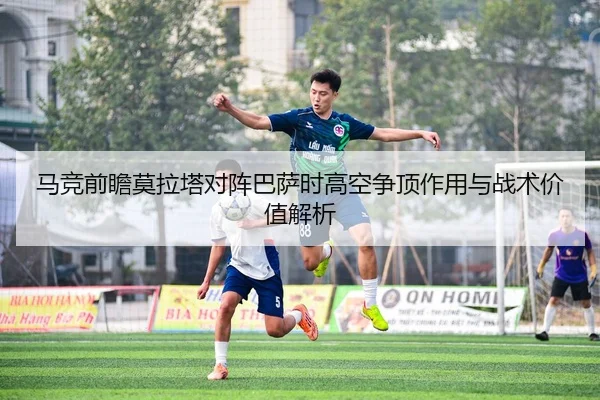 马竞前瞻莫拉塔对阵巴萨时高空争顶作用与战术价值解析